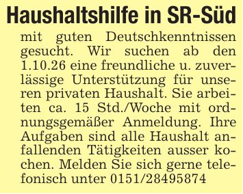 Haushaltshilfe in SR-Südmit guten Deutschkenntnissen gesucht. Wir suchen ab den 1.10.26 eine freundliche u. zuverlässige Unterstützung für unseren privaten Haushalt. Sie arbeiten ca. 15 Std./Woche mit ordnungsgemäßer Anmeldung. Ihre Aufgaben sind alle Haushalt anfallenden Tätigkeiten ausser kochen. Melden Sie sich gerne telefonisch unter ***