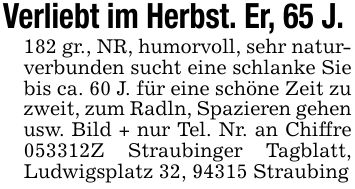 Verliebt im Herbst. Er, 65 J. 182 gr., NR, humorvoll, sehr naturverbunden sucht eine schlanke Sie bis ca. 60 J. für eine schöne Zeit zu zweit, zum Radln, Spazieren gehen usw. Bild + nur Tel. Nr. an Chiffre ***Z Straubinger Tagblatt, Ludwigsplatz 32, 94315 Straubing
