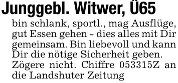 Junggebl. Witwer, Ü65bin schlank, sportl., mag Ausflüge, gut Essen gehen - dies alles mit Dir gemeinsam. Bin liebevoll und kann Dir die nötige Sicherheit geben.Zögere nicht. Chiffre ***Z an die Landshuter Zeitung