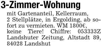 3-Zimmer-Wohnung mit Gartenanteil, Kellerraum,2 Stellplätze, in Ergolding, ab sofort zu vermieten. WM 1800€,keine Tiere! Chiffre: ***Z Landshuter Zeitung, Altstadt 89, 84028 Landshut