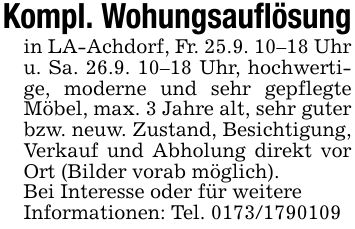 Kompl. Wohungsauflösungin LA-Achdorf, Fr. 25.9. 10-18 Uhr u. Sa. 26.9. 10-18 Uhr, hochwertige, moderne und sehr gepflegte Möbel, max. 3 Jahre alt, sehr guter bzw. neuw. Zustand, Besichtigung, Verkauf und Abholung direkt vor Ort (Bilder vorab möglich).Bei Interesse oder für weitereInformationen: Tel. ***
