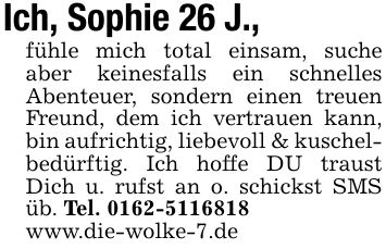 Ich, Sophie 26 J.,fühle mich total einsam, suche aber keinesfalls ein schnelles Abenteuer, sondern einen treuen Freund, dem ich vertrauen kann, bin aufrichtig, liebevoll & kuschelbedürftig. Ich hoffe DU traust Dich u. rufst an o. schickst SMS üb. Tel. ***www.die-wolke-7.de