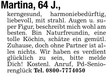 Martina, 64 J.,kerngesund, harmoniebedürftig, liebevoll, mit strahl. Augen u. super Figur, beschreibt mich wohl am besten. Bin Naturfreundin, eine tolle Köchin, schätze ein gemütl. Zuhause, doch ohne Partner ist alles nichts. Wir haben es verdient glücklich zu sein, bitte melde Dich! Kostenl. Anruf, Pd-Seniorenglück Tel. ***