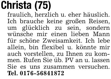 Christa (75)fraulich, herzlich u. eher häuslich. Ich brauche keine großen Reisen, um glücklich zu sein, sondern wünsche mir einen lieben Mann für schöne Zweisamkeit. Ich lebe allein, bin flexibel u. könnte mir auch vorstellen, zu Ihnen zu kommen. Rufen Sie üb. PV an u. lassenSie es uns zusammen versuchen. Tel. ***
