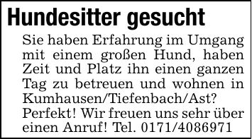 Hundesitter gesuchtSie haben Erfahrung im Umgang mit einem großen Hund, haben Zeit und Platz ihn einen ganzen Tag zu betreuen und wohnen in Kumhausen/Tiefenbach/Ast? Perfekt! Wir freuen uns sehr über einen Anruf! Tel. ***