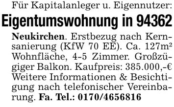 Für Kapitalanleger u. Eigennutzer:Eigentumswohnung in 94362Neukirchen. Erstbezug nach Kernsanierung (KfW 70 EE). Ca. 127m² Wohnfläche, 4-5 Zimmer. Großzügiger Balkon. Kaufpreis: 385.000,-€Weitere Informationen & Besichtigung nach telefonischer Vereinbarung. Fa. Tel.: ***
