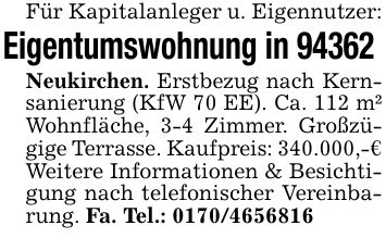 Für Kapitalanleger u. Eigennutzer:Eigentumswohnung in 94362 Neukirchen. Erstbezug nach Kernsanierung (KfW 70 EE). Ca. 112 m² Wohnfläche, 3-4 Zimmer. Großzügige Terrasse. Kaufpreis: 340.000,-€Weitere Informationen & Besichtigung nach telefonischer Vereinbarung. Fa. Tel.: ***