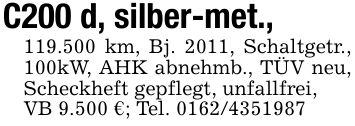 C200 d, silber-met., 119.500 km, Bj. 2011, Schaltgetr., 100kW, AHK abnehmb., TÜV neu, Scheckheft gepflegt, unfallfrei,VB 9.500 €; Tel. ***