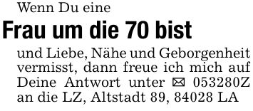Wenn Du eineFrau um die 70 bistund Liebe, Nähe und Geborgenheit vermisst, dann freue ich mich auf Deine Antwort unter _ ***Z an die LZ, Altstadt 89, 84028 LA